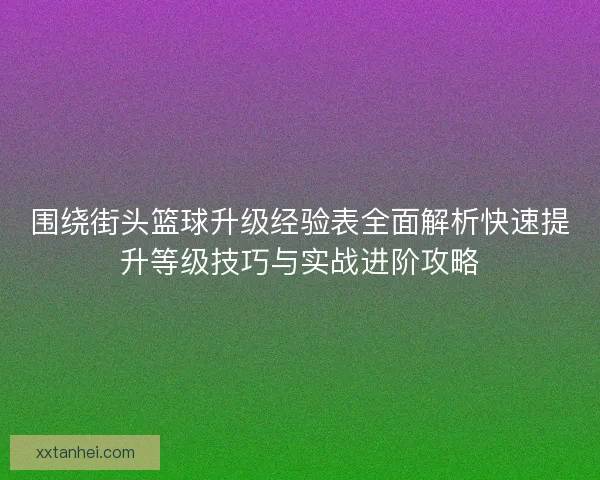 围绕街头篮球升级经验表全面解析快速提升等级技巧与实战进阶攻略