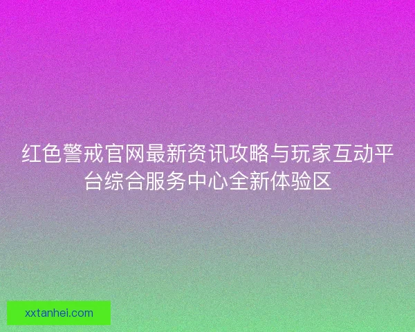 红色警戒官网最新资讯攻略与玩家互动平台综合服务中心全新体验区