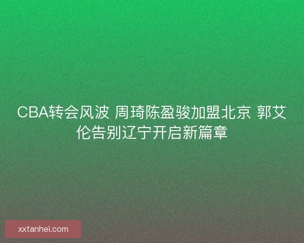 CBA转会风波 周琦陈盈骏加盟北京 郭艾伦告别辽宁开启新篇章