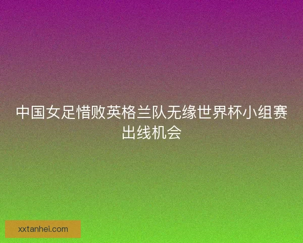 中国女足惜败英格兰队无缘世界杯小组赛出线机会