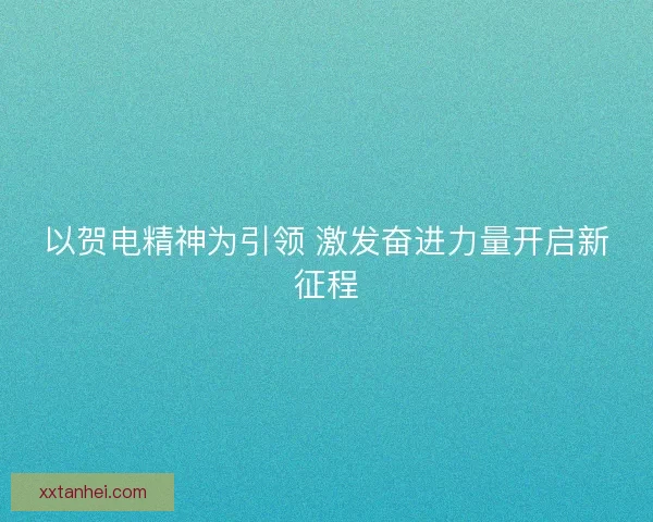 以贺电精神为引领 激发奋进力量开启新征程