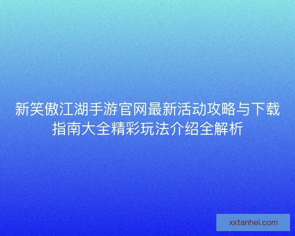 新笑傲江湖手游官网最新活动攻略与下载指南大全精彩玩法介绍全解析
