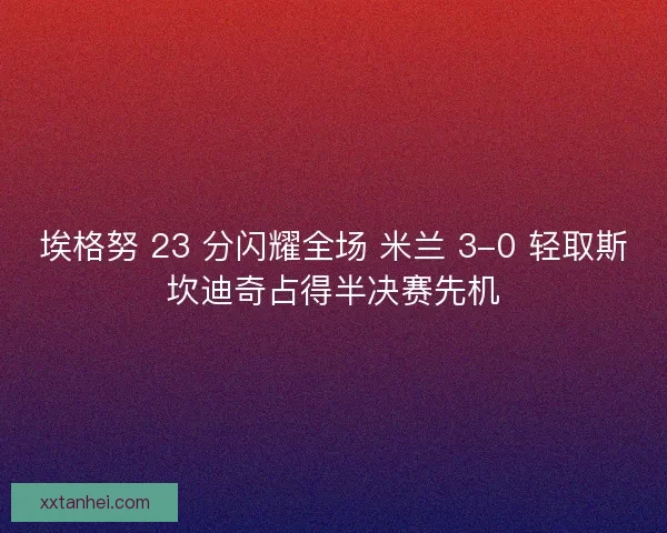 埃格努 23 分闪耀全场 米兰 3-0 轻取斯坎迪奇占得半决赛先机