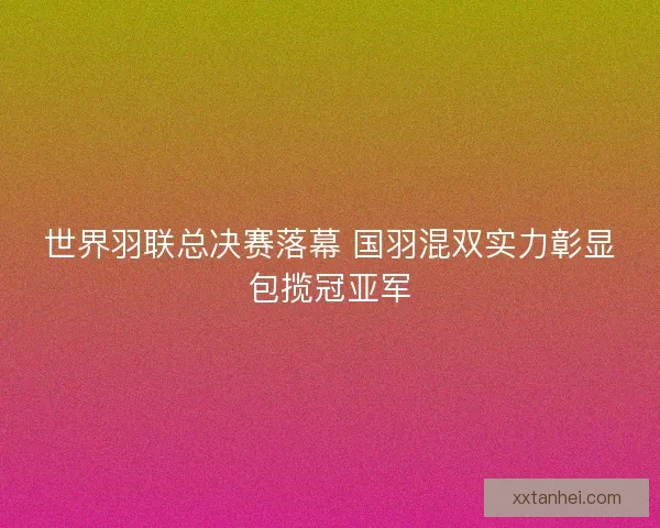 世界羽联总决赛落幕 国羽混双实力彰显包揽冠亚军