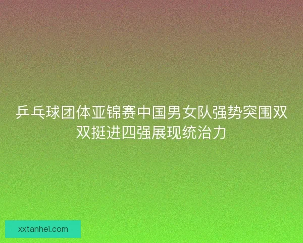 乒乓球团体亚锦赛中国男女队强势突围双双挺进四强展现统治力