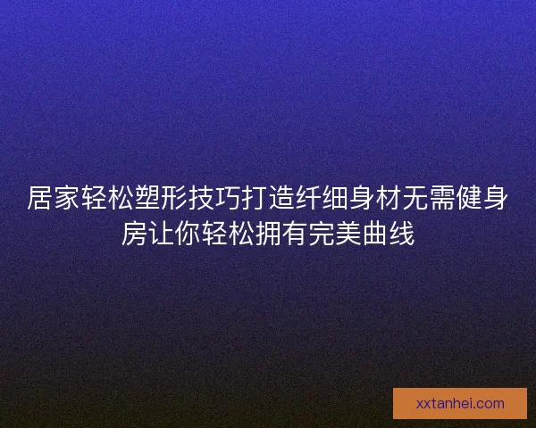 居家轻松塑形技巧打造纤细身材无需健身房让你轻松拥有完美曲线
