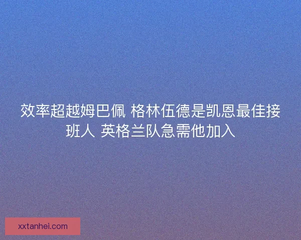 效率超越姆巴佩 格林伍德是凯恩最佳接班人 英格兰队急需他加入