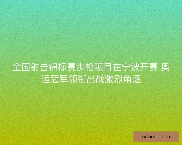 全国射击锦标赛步枪项目在宁波开赛 奥运冠军领衔出战激烈角逐