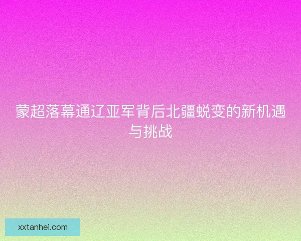 蒙超落幕通辽亚军背后北疆蜕变的新机遇与挑战 蒙超落幕通辽亚军背后北疆蜕变的新机遇与挑战