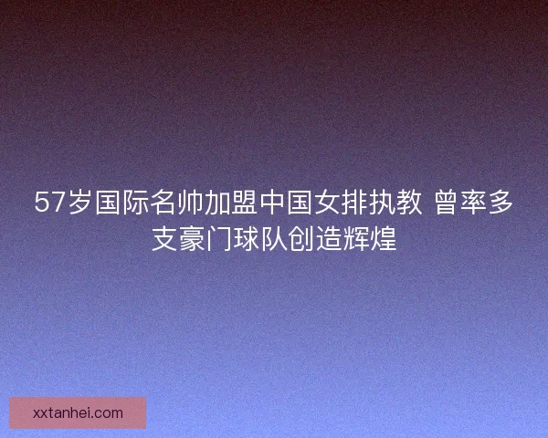 57岁国际名帅加盟中国女排执教 曾率多支豪门球队创造辉煌