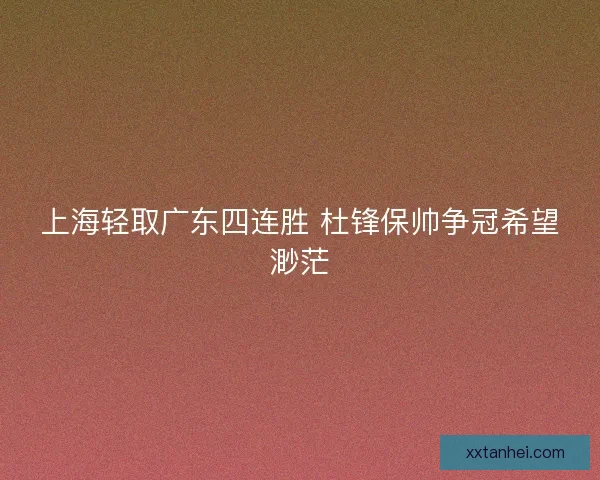 上海轻取广东四连胜 杜锋保帅争冠希望渺茫 上海轻取广东四连胜 杜锋保帅争冠希望渺茫