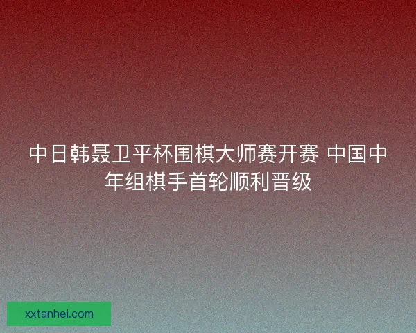 中日韩聂卫平杯围棋大师赛开赛 中国中年组棋手首轮顺利晋级 中日韩聂卫平杯围棋大师赛开赛 中国中年组棋手首轮顺利晋级