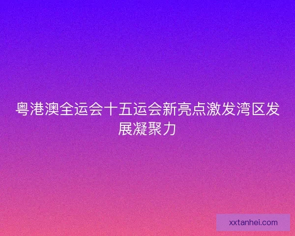 粤港澳全运会十五运会新亮点激发湾区发展凝聚力 粤港澳全运会十五运会新亮点激发湾区发展凝聚力