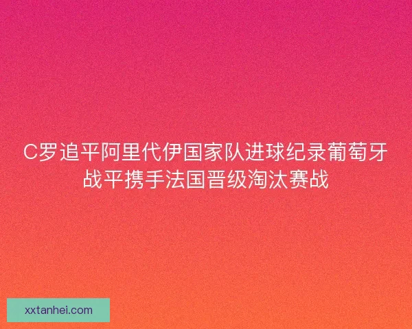 C罗追平阿里代伊国家队进球纪录葡萄牙战平携手法国晋级淘汰赛战