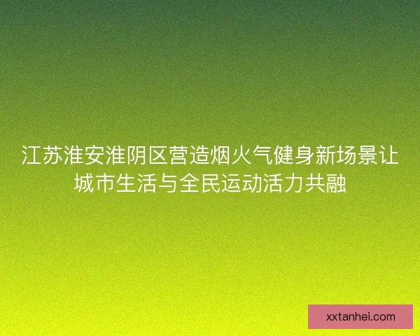江苏淮安淮阴区营造烟火气健身新场景让城市生活与全民运动活力共融