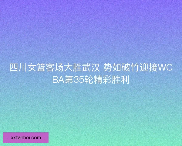 四川女篮客场大胜武汉 势如破竹迎接WCBA第35轮精彩胜利 四川女篮客场大胜武汉 势如破竹迎接WCBA第35轮精彩胜利