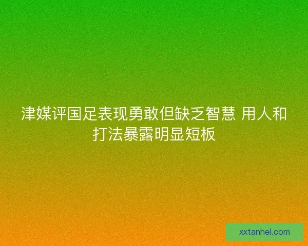 津媒评国足表现勇敢但缺乏智慧 用人和打法暴露明显短板