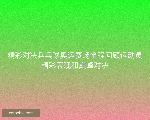 精彩对决乒乓球奥运赛场全程回顾运动员精彩表现和巅峰对决 精彩对决乒乓球奥运赛场全程回顾运动员精彩表现和巅峰对决
