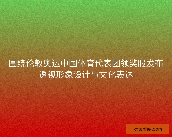 围绕伦敦奥运中国体育代表团领奖服发布透视形象设计与文化表达