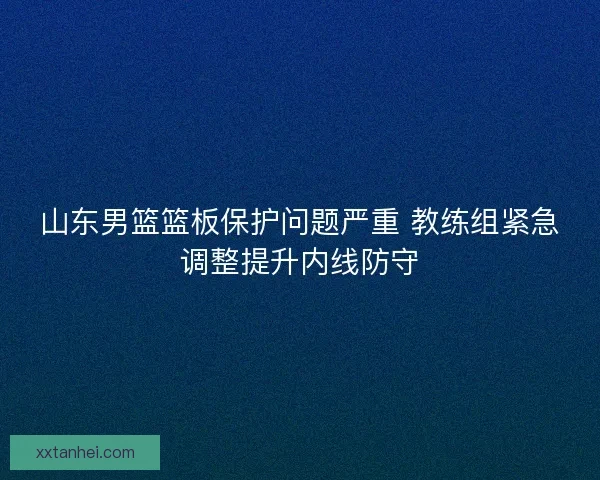 山东男篮篮板保护问题严重 教练组紧急调整提升内线防守 山东男篮篮板保护问题严重 教练组紧急调整提升内线防守