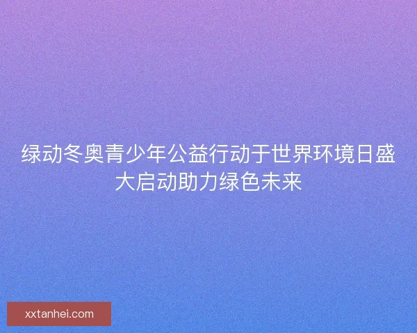 绿动冬奥青少年公益行动于世界环境日盛大启动助力绿色未来 绿动冬奥青少年公益行动于世界环境日盛大启动助力绿色未来