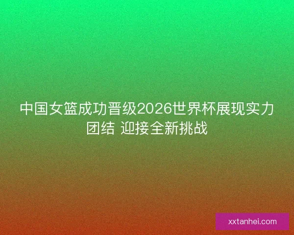中国女篮成功晋级2026世界杯展现实力团结 迎接全新挑战