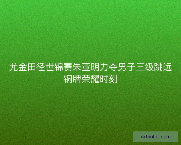 尤金田径世锦赛朱亚明力夺男子三级跳远铜牌荣耀时刻 尤金田径世锦赛朱亚明力夺男子三级跳远铜牌荣耀时刻