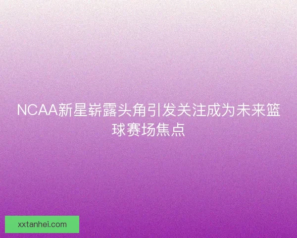 NCAA新星崭露头角引发关注成为未来篮球赛场焦点