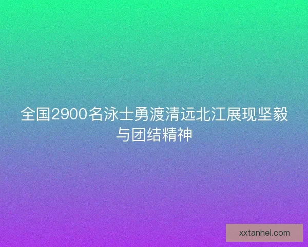 全国2900名泳士勇渡清远北江展现坚毅与团结精神